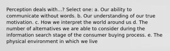 Perception deals with...? Select one: a. Our ability to communicate without words. b. Our understanding of our true motivation. c. How we interpret the world around us d. The number of alternatives we are able to consider during the information search stage of the consumer buying process. e. The physical environment in which we live