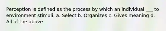 Perception is defined as the process by which an individual ___ to environment stimuli. a. Select b. Organizes c. Gives meaning d. All of the above