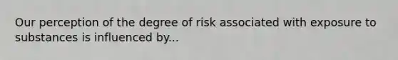 Our perception of the degree of risk associated with exposure to substances is influenced by...