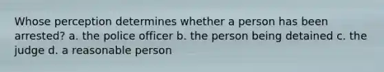 Whose perception determines whether a person has been arrested? a. the police officer b. the person being detained c. the judge d. a reasonable person