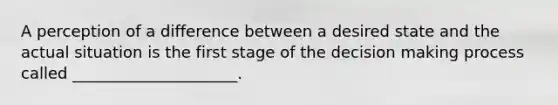 A perception of a difference between a desired state and the actual situation is the first stage of the decision making process called _____________________.