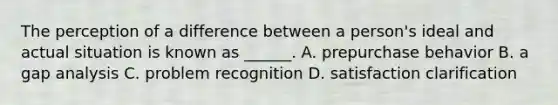 The perception of a difference between a person's ideal and actual situation is known as ______. A. prepurchase behavior B. a gap analysis C. problem recognition D. satisfaction clarification