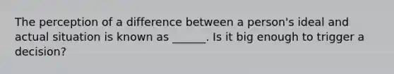 The perception of a difference between a person's ideal and actual situation is known as ______. Is it big enough to trigger a decision?