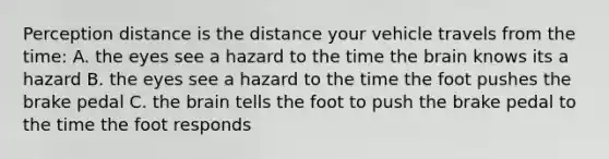 Perception distance is the distance your vehicle travels from the time: A. the eyes see a hazard to the time the brain knows its a hazard B. the eyes see a hazard to the time the foot pushes the brake pedal C. the brain tells the foot to push the brake pedal to the time the foot responds