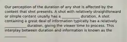 Our perception of the duration of any shot is affected by the content that shot presents. A shot with relatively straightforward or simple content usually has a __________ duration. A shot containing a great deal of information typically has a relatively ____________ duration, giving the viewer time to process. This interplay between duration and information is known as the ____________