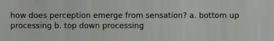 how does perception emerge from sensation? a. bottom up processing b. top down processing