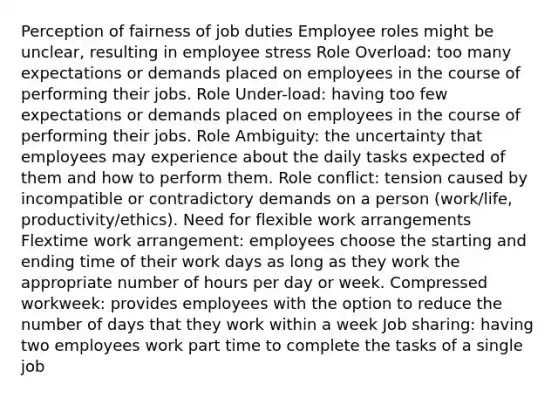 Perception of fairness of job duties Employee roles might be unclear, resulting in employee stress Role Overload: too many expectations or demands placed on employees in the course of performing their jobs. Role Under-load: having too few expectations or demands placed on employees in the course of performing their jobs. Role Ambiguity: the uncertainty that employees may experience about the daily tasks expected of them and how to perform them. Role conflict: tension caused by incompatible or contradictory demands on a person (work/life, productivity/ethics). Need for flexible work arrangements Flextime work arrangement: employees choose the starting and ending time of their work days as long as they work the appropriate number of hours per day or week. Compressed workweek: provides employees with the option to reduce the number of days that they work within a week Job sharing: having two employees work part time to complete the tasks of a single job