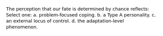 The perception that our fate is determined by chance reflects: Select one: a. problem-focused coping. b. a Type A personality. c. an external locus of control. d. the adaptation-level phenomenon.