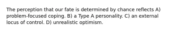 The perception that our fate is determined by chance reflects A) problem-focused coping. B) a Type A personality. C) an external locus of control. D) unrealistic optimism.