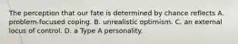 The perception that our fate is determined by chance reflects A. problem-focused coping. B. unrealistic optimism. C. an external locus of control. D. a Type A personality.