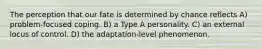 The perception that our fate is determined by chance reflects A) problem-focused coping. B) a Type A personality. C) an external locus of control. D) the adaptation-level phenomenon.