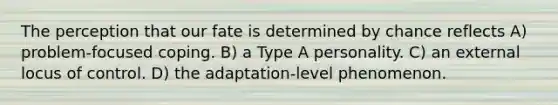 The perception that our fate is determined by chance reflects A) problem-focused coping. B) a Type A personality. C) an external locus of control. D) the adaptation-level phenomenon.