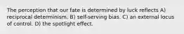 The perception that our fate is determined by luck reflects A) reciprocal determinism. B) self-serving bias. C) an external locus of control. D) the spotlight effect.