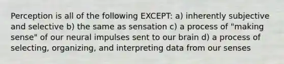 Perception is all of the following EXCEPT: a) inherently subjective and selective b) the same as sensation c) a process of "making sense" of our neural impulses sent to our brain d) a process of selecting, organizing, and interpreting data from our senses