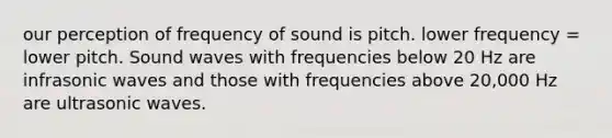 our perception of frequency of sound is pitch. lower frequency = lower pitch. Sound waves with frequencies below 20 Hz are infrasonic waves and those with frequencies above 20,000 Hz are ultrasonic waves.