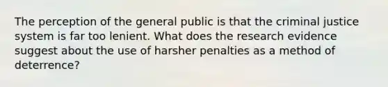 The perception of the general public is that the criminal justice system is far too lenient. What does the research evidence suggest about the use of harsher penalties as a method of deterrence?