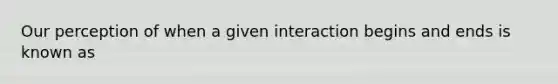 Our perception of when a given interaction begins and ends is known as