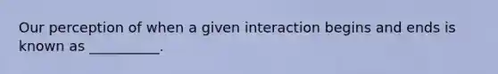 Our perception of when a given interaction begins and ends is known as __________.