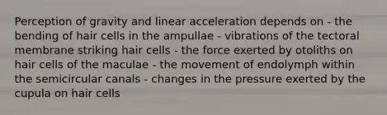 Perception of gravity and linear acceleration depends on - the bending of hair cells in the ampullae - vibrations of the tectoral membrane striking hair cells - the force exerted by otoliths on hair cells of the maculae - the movement of endolymph within the semicircular canals - changes in the pressure exerted by the cupula on hair cells