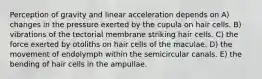 Perception of gravity and linear acceleration depends on A) changes in the pressure exerted by the cupula on hair cells. B) vibrations of the tectorial membrane striking hair cells. C) the force exerted by otoliths on hair cells of the maculae. D) the movement of endolymph within the semicircular canals. E) the bending of hair cells in the ampullae.