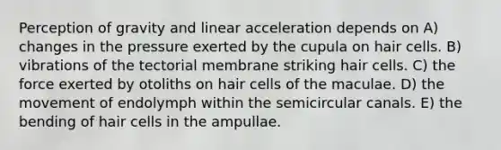 Perception of gravity and linear acceleration depends on A) changes in the pressure exerted by the cupula on hair cells. B) vibrations of the tectorial membrane striking hair cells. C) the force exerted by otoliths on hair cells of the maculae. D) the movement of endolymph within the semicircular canals. E) the bending of hair cells in the ampullae.