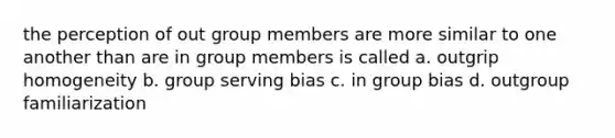 the perception of out group members are more similar to one another than are in group members is called a. outgrip homogeneity b. group serving bias c. in group bias d. outgroup familiarization