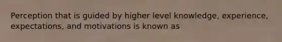 Perception that is guided by higher level knowledge, experience, expectations, and motivations is known as