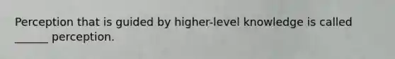 Perception that is guided by higher-level knowledge is called ______ perception.