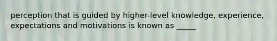 perception that is guided by higher-level knowledge, experience, expectations and motivations is known as _____