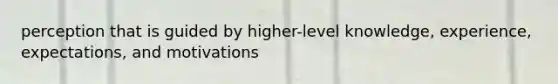 perception that is guided by higher-level knowledge, experience, expectations, and motivations