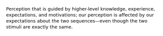 Perception that is guided by higher-level knowledge, experience, expectations, and motivations; our perception is affected by our expectations about the two sequences—even though the two stimuli are exactly the same.