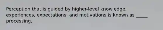 Perception that is guided by higher-level knowledge, experiences, expectations, and motivations is known as _____ processing.