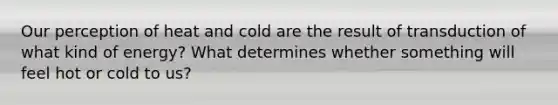 Our perception of heat and cold are the result of transduction of what kind of energy? What determines whether something will feel hot or cold to us?