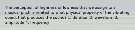 The perception of highness or lowness that we assign to a musical pitch is related to what physical property of the vibrating object that produces the sound? 1. duration 2. waveform 3. amplitude 4. frequency