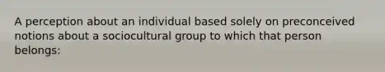 A perception about an individual based solely on preconceived notions about a sociocultural group to which that person belongs: