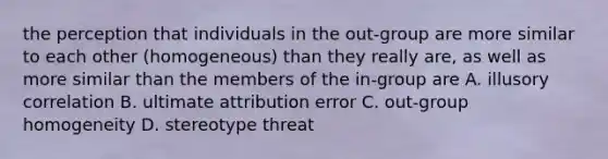 the perception that individuals in the out-group are more similar to each other (homogeneous) than they really are, as well as more similar than the members of the in-group are A. illusory correlation B. ultimate attribution error C. out-group homogeneity D. stereotype threat