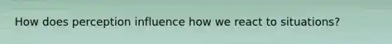 How does perception influence how we react to situations?