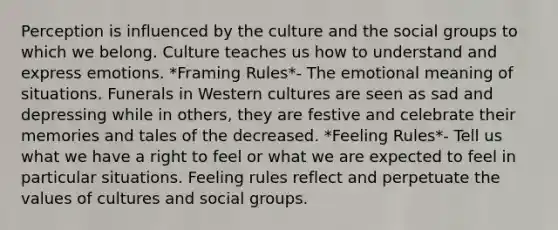 Perception is influenced by the culture and the social groups to which we belong. Culture teaches us how to understand and express emotions. *Framing Rules*- The emotional meaning of situations. Funerals in Western cultures are seen as sad and depressing while in others, they are festive and celebrate their memories and tales of the decreased. *Feeling Rules*- Tell us what we have a right to feel or what we are expected to feel in particular situations. Feeling rules reflect and perpetuate the values of cultures and social groups.