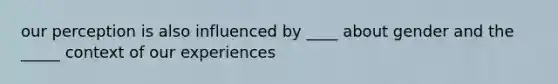 our perception is also influenced by ____ about gender and the _____ context of our experiences