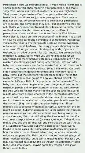 Perception is how we interpret stimuli. If you smell a flower and it smells good to you, then "good" is your perception, and that's subjective. When you think of another person you might think, "that person is good natured" or "that person likes to hear herself talk" but those are just your perceptions. They may or may not be true. Of course we tend to believe our perceptions are accurate, and sometimes they are... but sometimes they are not. That's very important to marketers, because no matter what we think of our brands, consumers may form different perceptions of our brand (or competitor brands). Which brand they select is based on their perception of the brands, not based on how we think our brand compares to competition. Perceptual vigilance/defense is whether people seek out stimuli (vigilance) or tune out stimuli (defense). Let's say you are shopping for an apartment. When you are in this shopping mode, if you are exposed to an advertisement for apartments, you are more likely to notice it, compared to when you are not shopping for an apartment. For many product categories, consumers are "in the market" sometimes but not during other times. Let's consider baby items; consumers are "in the market" at certain times, such as when they become new parents. So as a marketer, you could study consumers in general to understand how they react to baby items, but the reactions you see from people "not in the market" may be a poor gauge to how you should market. For example, let's say 10% of the population is "in the market" for a baby item. You show people an ad, and the general reaction is negative; people did not pay attention to your ad. Well, maybe the 10% who are "in the market" loved your ad, and the overall results were from people who were in the "perception defense" group. It will help you to understand this concept, because you want to base your evaluation of the ad on people who were "in the market." (E.g., don't reject an ad as being "bad" if the reaction is just because of normal perceptual tuning out; the ad might be good.) Subliminal perception is the notion that you can perceive meanings from stimuli without even being aware that you are sensing them. In marketing, the idea would be that if a consumer is exposed to an ad (or message), even if they do not realize they see the ad, they will sub-consciously process the ad in a superficial way. Does subliminal perception really work? Maybe in some cases. But some urban-mythology exists about how marketers use subliminal advertising, whereas not much evidence supports this. This concept is more "marketing legend" than "marketing logic," but is worth knowing about because you may hear people talk about this as though it's a frequently used tactic. And who knows... maybe someday research will show there's more to this.