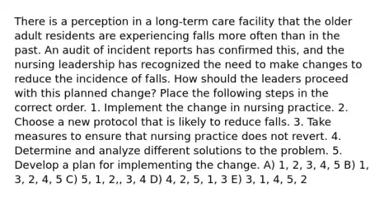 There is a perception in a long-term care facility that the older adult residents are experiencing falls more often than in the past. An audit of incident reports has confirmed this, and the nursing leadership has recognized the need to make changes to reduce the incidence of falls. How should the leaders proceed with this planned change? Place the following steps in the correct order. 1. Implement the change in nursing practice. 2. Choose a new protocol that is likely to reduce falls. 3. Take measures to ensure that nursing practice does not revert. 4. Determine and analyze different solutions to the problem. 5. Develop a plan for implementing the change. A) 1, 2, 3, 4, 5 B) 1, 3, 2, 4, 5 C) 5, 1, 2,, 3, 4 D) 4, 2, 5, 1, 3 E) 3, 1, 4, 5, 2