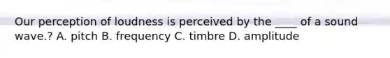 Our perception of loudness is perceived by the ____ of a sound wave.? A. pitch B. frequency C. timbre D. amplitude