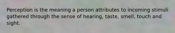 Perception is the meaning a person attributes to incoming stimuli gathered through the sense of hearing, taste, smell, touch and sight.