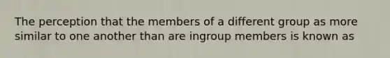 The perception that the members of a different group as more similar to one another than are ingroup members is known as