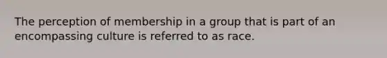 The perception of membership in a group that is part of an encompassing culture is referred to as race.