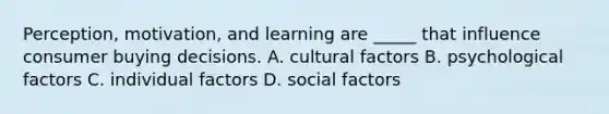 Perception, motivation, and learning are _____ that influence consumer buying decisions. A. cultural factors B. psychological factors C. individual factors D. social factors