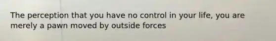 The perception that you have no control in your life, you are merely a pawn moved by outside forces