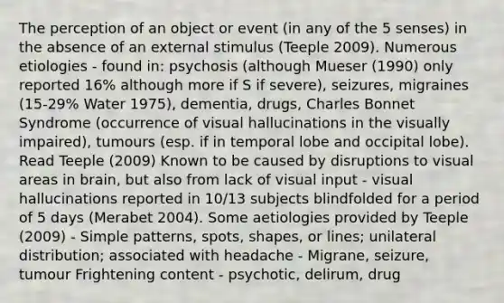 The perception of an object or event (in any of the 5 senses) in the absence of an external stimulus (Teeple 2009). Numerous etiologies - found in: psychosis (although Mueser (1990) only reported 16% although more if S if severe), seizures, migraines (15-29% Water 1975), dementia, drugs, Charles Bonnet Syndrome (occurrence of visual hallucinations in the visually impaired), tumours (esp. if in temporal lobe and occipital lobe). Read Teeple (2009) Known to be caused by disruptions to visual areas in brain, but also from lack of visual input - visual hallucinations reported in 10/13 subjects blindfolded for a period of 5 days (Merabet 2004). Some aetiologies provided by Teeple (2009) - Simple patterns, spots, shapes, or lines; unilateral distribution; associated with headache - Migrane, seizure, tumour Frightening content - psychotic, delirum, drug