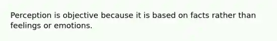 Perception is objective because it is based on facts rather than feelings or emotions.