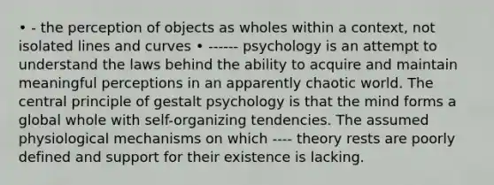 • - the perception of objects as wholes within a context, not isolated lines and curves • ------ psychology is an attempt to understand the laws behind the ability to acquire and maintain meaningful perceptions in an apparently chaotic world. The central principle of gestalt psychology is that the mind forms a global whole with self-organizing tendencies. The assumed physiological mechanisms on which ---- theory rests are poorly defined and support for their existence is lacking.